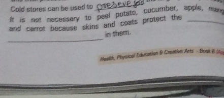 Cold stores can be used to_ 
If is not necessary to peel potato, cucumber, apple, mand 
and carrot because skins and coats protect the_ 
_ 
in them. 
Health, Physical Education & Creative Arts - Boak B (A