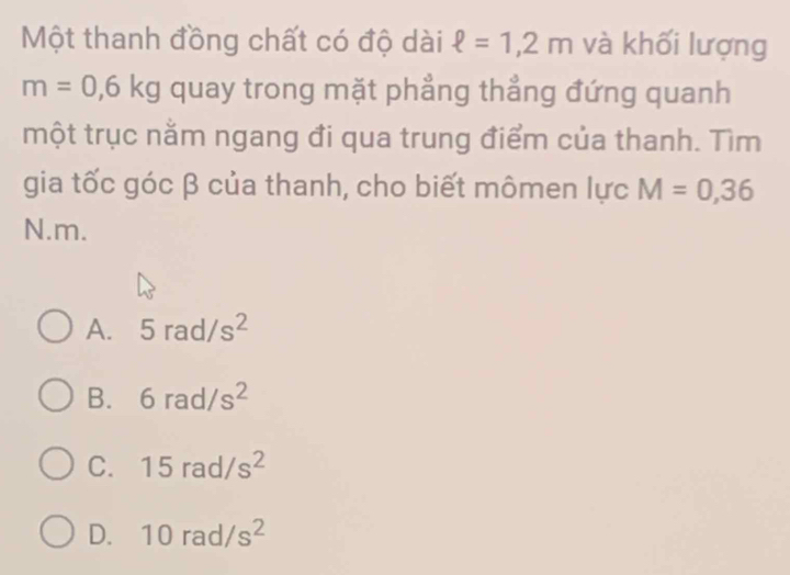 Một thanh đồng chất có độ dài ell =1,2m và khối lượng
m=0,6kg quay trong mặt phẳng thẳng đứng quanh
một trục nằm ngang đi qua trung điểm của thanh. Tìm
gia tốc góc β của thanh, cho biết mômen lực M=0,36
N. m.
A. 5rad/s^2
B. 6rad/s^2
C. 15rad/s^2
D. 10rad/s^2