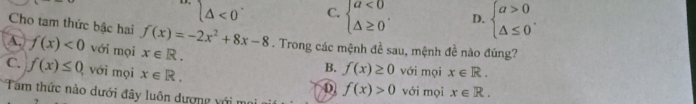 (△ <0</tex>
C. beginarrayl a<0 △ ≥ 0endarray.. beginarrayl a>0 △ ≤ 0endarray.. 
D.
Cho tam thức bậc hai f(x)=-2x^2+8x-8. Trong các mệnh đề sau, mệnh đề nào đúng?
A. f(x)<0</tex> với mọi x∈ R.
C. f(x)≤ 0 với mọi x∈ R.
B. f(x)≥ 0 với mọi x∈ R.
D f(x)>0 với mọi x∈ R. 
Tam thức nào dưới đây luôn dượng với m