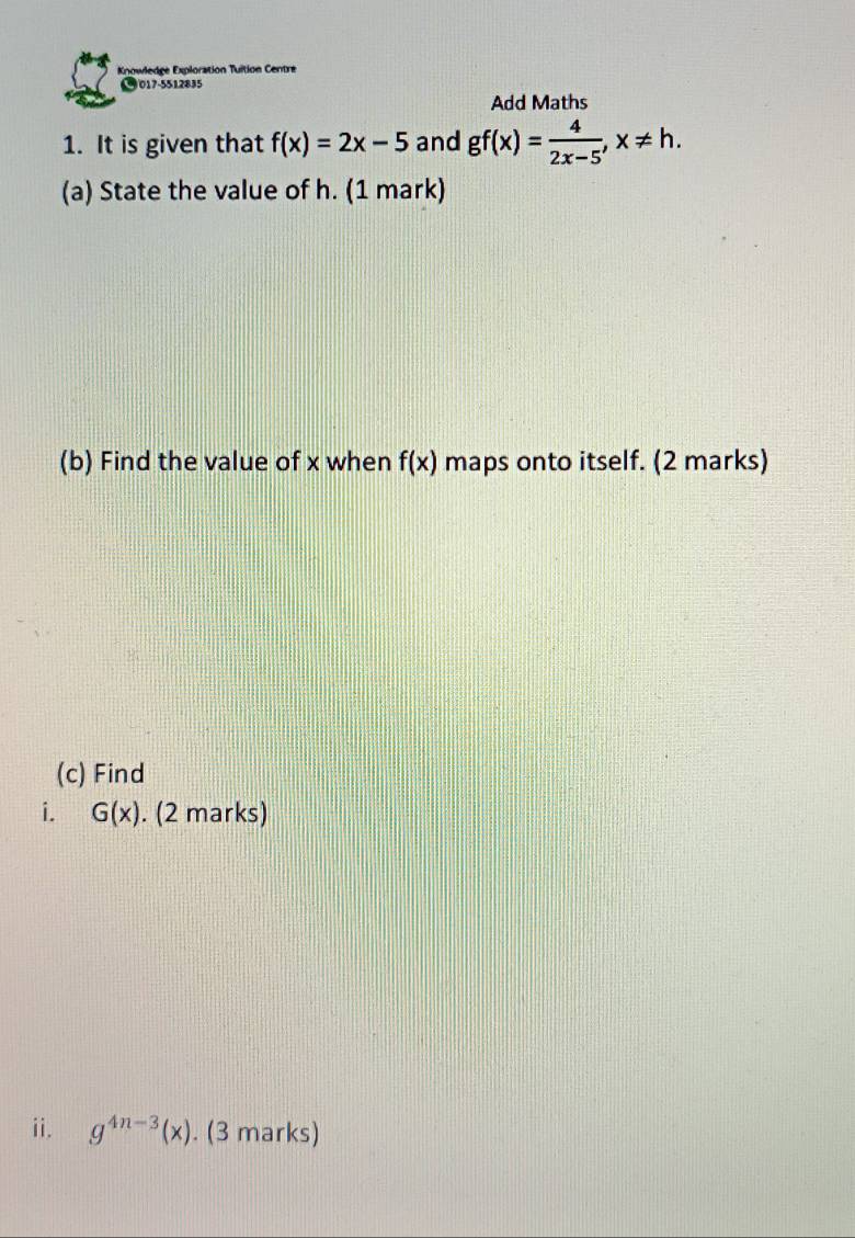 Knowledge Exploration Tuition Centre 
● 017-5512835 
Add Maths 
1. It is given that f(x)=2x-5 and gf(x)= 4/2x-5 , x!= h. 
(a) State the value of h. (1 mark) 
(b) Find the value of x when f(x) maps onto itself. (2 marks) 
(c) Find 
i. G(x). (2 marks) 
ii. g^(4n-3)(x). (3 marks)