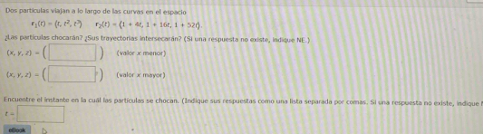 Dos partículas viajan a lo largo de las curvas en el espacio
r_1(t)=(t,t^2,t^3) r_2(t)=(1+4t,1+16t,1+52t)
¿Las partículas chocarán? ¿Sus trayectorias intersecarán? (Si una respuesta no existe, indique NE.)
(x,y,z)=(□ ) (vallor x menor)
(x,y,z)=(□ ) (valor x mayor) 
Encuentre el instante en la cuál las partículas se chocan. (Indique sus respuestas como una lista separada por comas. Si una respuesta no existe, indique f
t=□
eBook