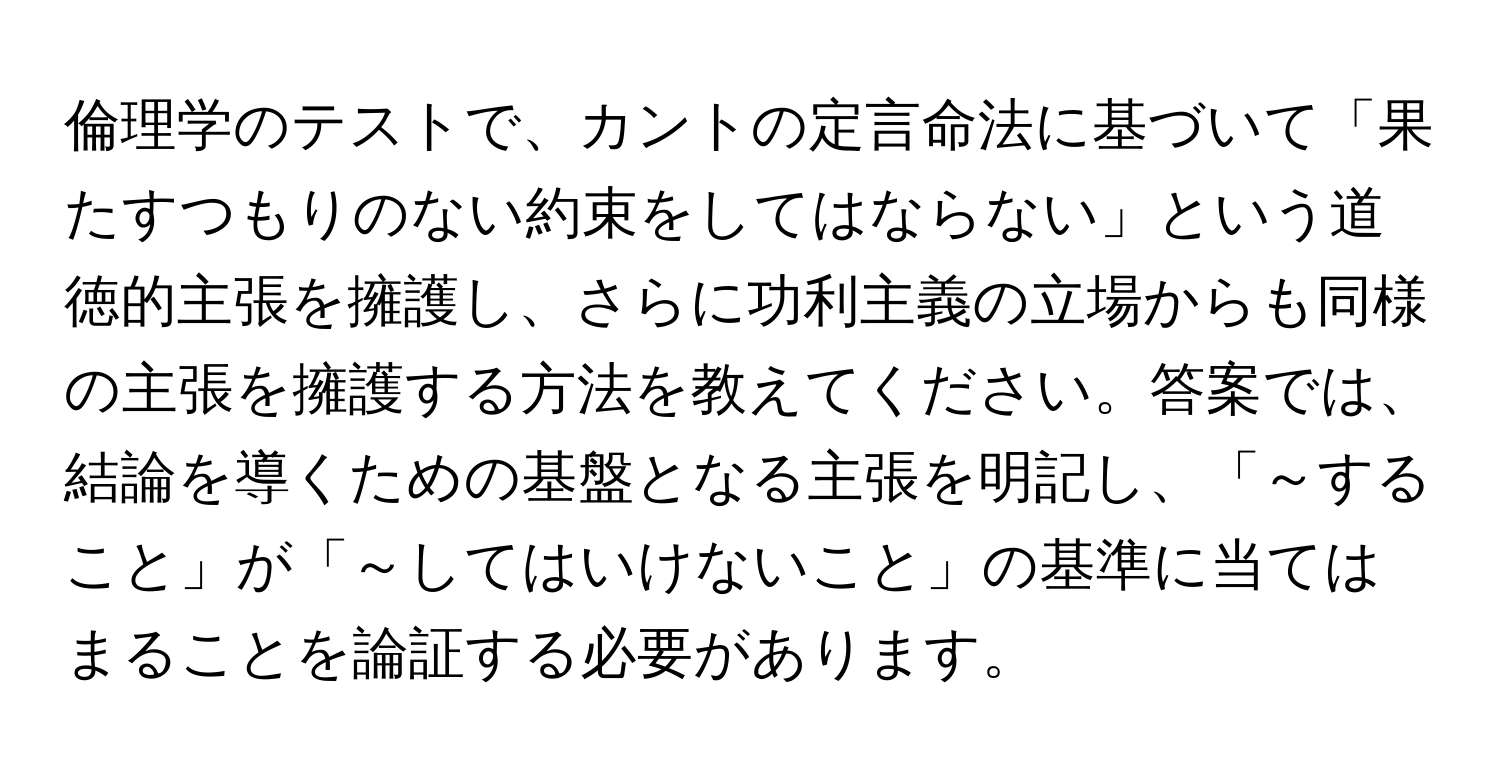 倫理学のテストで、カントの定言命法に基づいて「果たすつもりのない約束をしてはならない」という道徳的主張を擁護し、さらに功利主義の立場からも同様の主張を擁護する方法を教えてください。答案では、結論を導くための基盤となる主張を明記し、「～すること」が「～してはいけないこと」の基準に当てはまることを論証する必要があります。