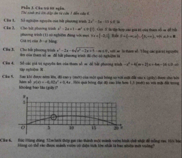 Phần 3. Câu trá lời ngẫn. 
Thi sinh trả lới đập ân từ cầu 1 đến cầu 6. 
Câu 1. Số nghiệm nguyên của bắt phương trình 2x^2-3x-15≤ 0
Câu 2. Cho bắt phương trình x^2-2x+1-m^2≤ 0 (1). Gọi S là tập hợp các giá trị của tham số m đễ bắi 
phương trình (1) có nghiệm đùng với mọi forall x∈ [-2;1] Biểe S=(-∈fty ,a)∪ [b,+∈fty ) , với a,b∈ R. 
Giá trị của b-a bằng: 
Câu 3. Cho bắt phương trình x^2-2x-6sqrt(x^2-2x+5)-m≤ 0 với ar là tham số. Tổng các giá trị nguyên 
âm của tham số m. để bắt phương trình đã cho có nghiệm là 
Câu 4. Số các giá trị nguyên âm của tham số m để bắt phương trình -x^2+4(m+2)x+4m-16≤ 0 có 
tập nghiệm R 
Câu S. Sau khi được ném lên, độ cao y (mét) của một quả bóng số với mặt đất sau x (giây) được cho bởi 
hàm số y(x)=-0,02x^2+0, 4x. Hỏi quả bóng đạt độ cao lớn hơn 1,5 (mét) so với mặt đất trong 
khoáng bao lâu (giây)? 
Cầu 6, Bác Hùng đùng, 52m lưới thép gai rào thành một mành vườn hình chữ nhật đề trồng rau. Hội bác 
Hùng có thể rào được mảnh vườn có diện tích lớn nhất là bao nhiệu mét vuờng?