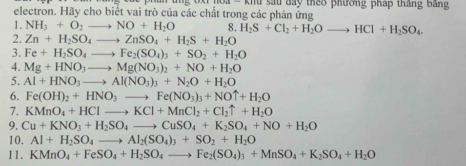 oa = khu sau đay theo phương pháp tháng bảng 
electron. Hãy cho biết vai trò của các chất trong các phản ứng 
1. NH_3+O_2to NO+H_2O 8. H_2S+Cl_2+H_2Oto HCl+H_2SO_4. 
2. Zn+H_2SO_4to ZnSO_4+H_2S+H_2O
3. Fe+H_2SO_4to Fe_2(SO_4)_3+SO_2+H_2O
4. Mg+HNO_3to Mg(NO_3)_2+NO+H_2O
5. Al+HNO_3to Al(NO_3)_3+N_2O+H_2O
6. Fe(OH)_2+HNO_3to Fe(NO_3)_3+NOuparrow +H_2O
7. KMnO_4+HClto KCl+MnCl_2+Cl_2uparrow +H_2O
9. Cu+KNO_3+H_2SO_4to CuSO_4+K_2SO_4+NO+H_2O
10. Al+H_2SO_4to Al_2(SO_4)_3+SO_2+H_2O
11. KMnO_4+FeSO_4+H_2SO_4to Fe_2(SO_4)_3+MnSO_4+K_2SO_4+H_2O