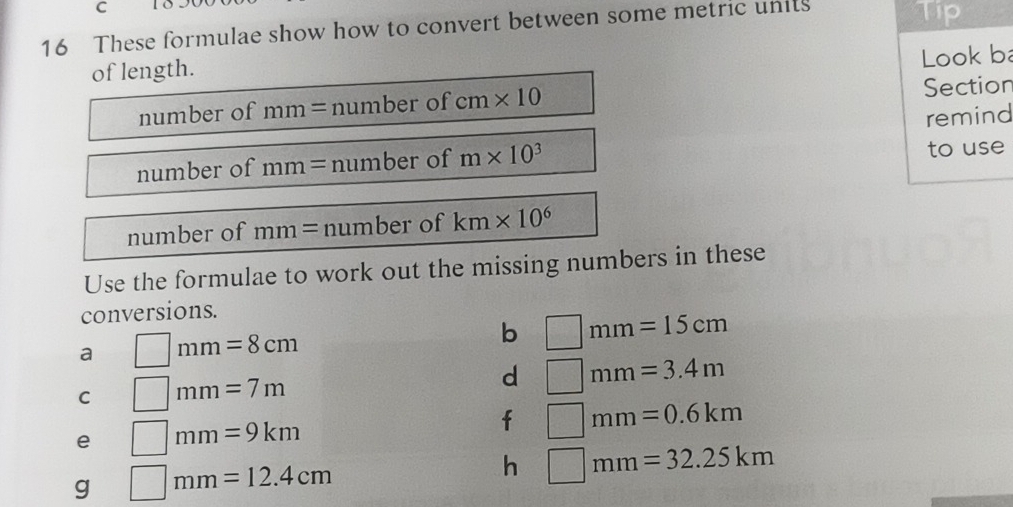 These formulae show how to convert between some metric units Tip 
of length. 
Look b 
number of mm=numb er of cm* 10 Section 
remind 
number of mm=numb ber of m* 10^3 to use 
number of mm= number of km* 10^6
Use the formulae to work out the missing numbers in these 
conversions. 
a □ mm=8cm
b □ mm=15cm
C □ mm=7m
d □ mm=3.4m
e □ mm=9km
f □ mm=0.6km
g □ mm=12.4cm
h □ mm=32.25km