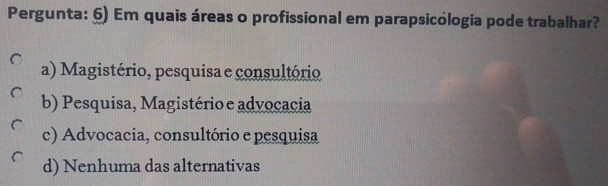 Pergunta: 6) Em quais áreas o profissional em parapsicólogia pode trabalhar?
a) Magistério, pesquisa e consultório
b) Pesquisa, Magistério e advocacia
c) Advocacia, consultório e pesquisa
d) Nenhuma das alternativas