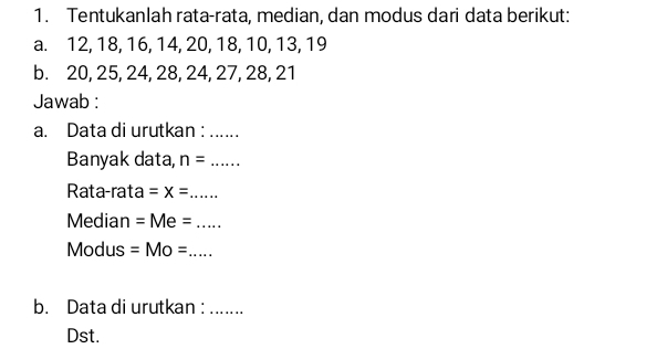 Tentukanlah rata-rata, median, dan modus dari data berikut: 
a. 12, 18, 16, 14, 20, 18, 10, 13, 19
b. 20, 25, 24, 28, 24, 27, 28, 21
Jawab : 
a. Data di urutkan : ...... 
Banyak data, n= _ 
Rata-rata =x= _ 
Median =Me= _ 
Modus =Mo= _ 
b. Data di urutkan :_ 
Dst.