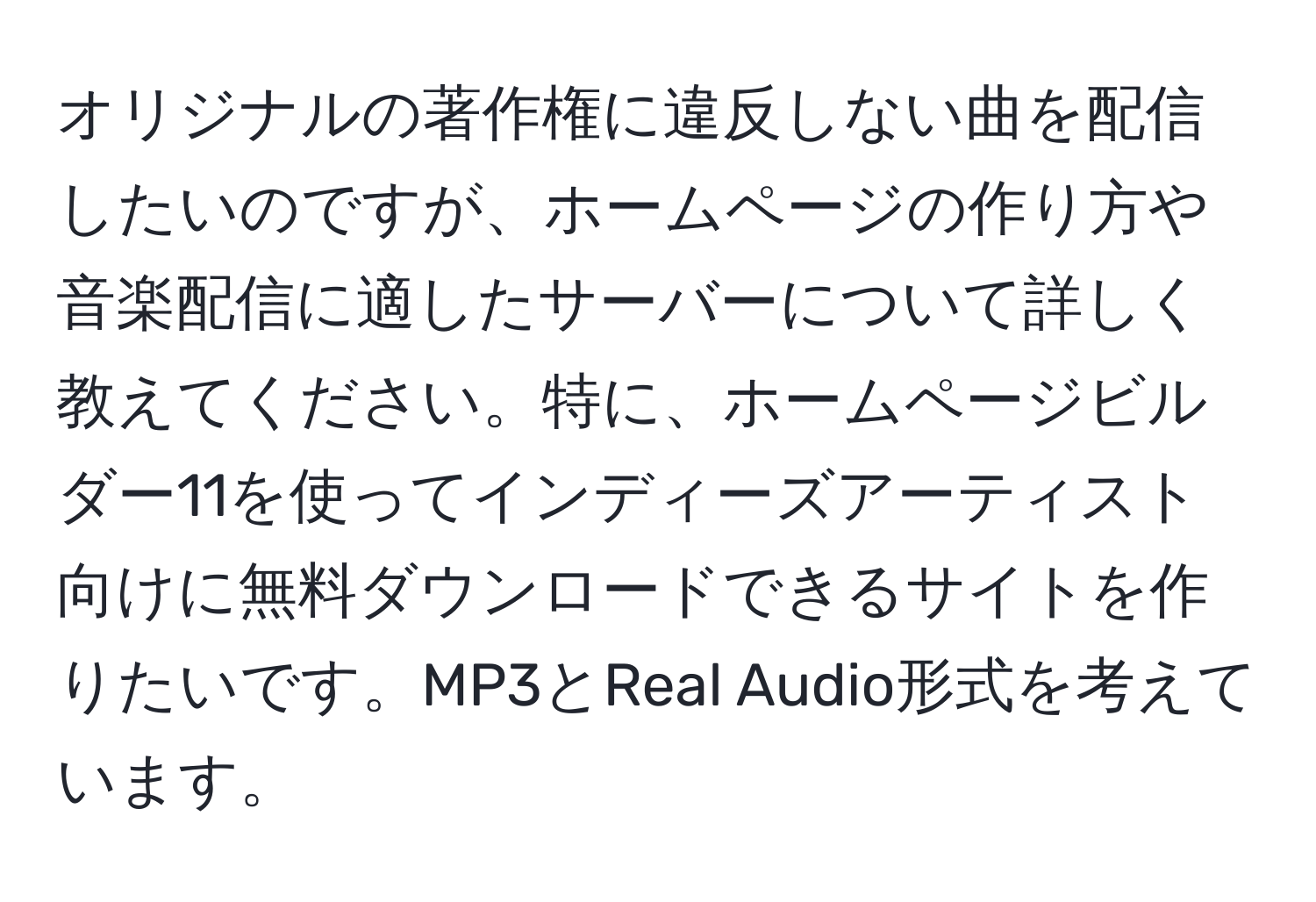 オリジナルの著作権に違反しない曲を配信したいのですが、ホームページの作り方や音楽配信に適したサーバーについて詳しく教えてください。特に、ホームページビルダー11を使ってインディーズアーティスト向けに無料ダウンロードできるサイトを作りたいです。MP3とReal Audio形式を考えています。