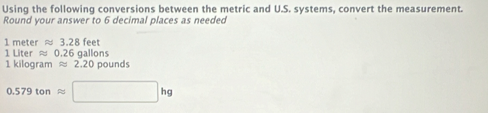 Using the following conversions between the metric and U.S. systems, convert the measurement. 
Round your answer to 6 decimal places as needed
1m ete r approx 3.2 8 feet
1 Liter ≈ 0 | 26 gallons
1 kilogram ≈ 2.20 pounds
0.579tonapprox □ hg