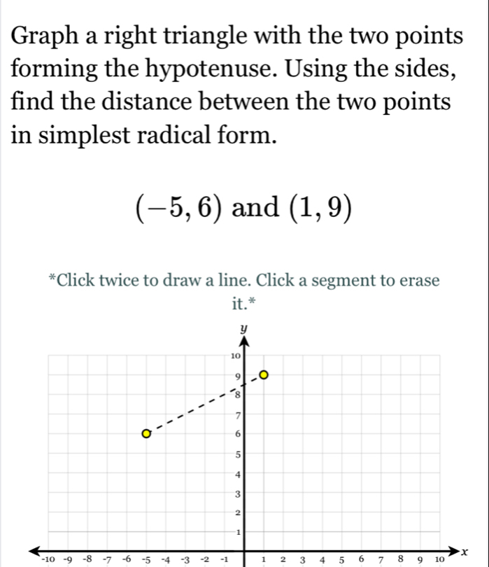 Graph a right triangle with the two points 
forming the hypotenuse. Using the sides, 
find the distance between the two points 
in simplest radical form.
(-5,6) and (1,9)
*Click twice to draw a line. Click a segment to erase 
it.*
−10 -9 -8 -7 -6 -5 -4 -3 -2 -1 1 2 3 4 5 6 7 8 9 10