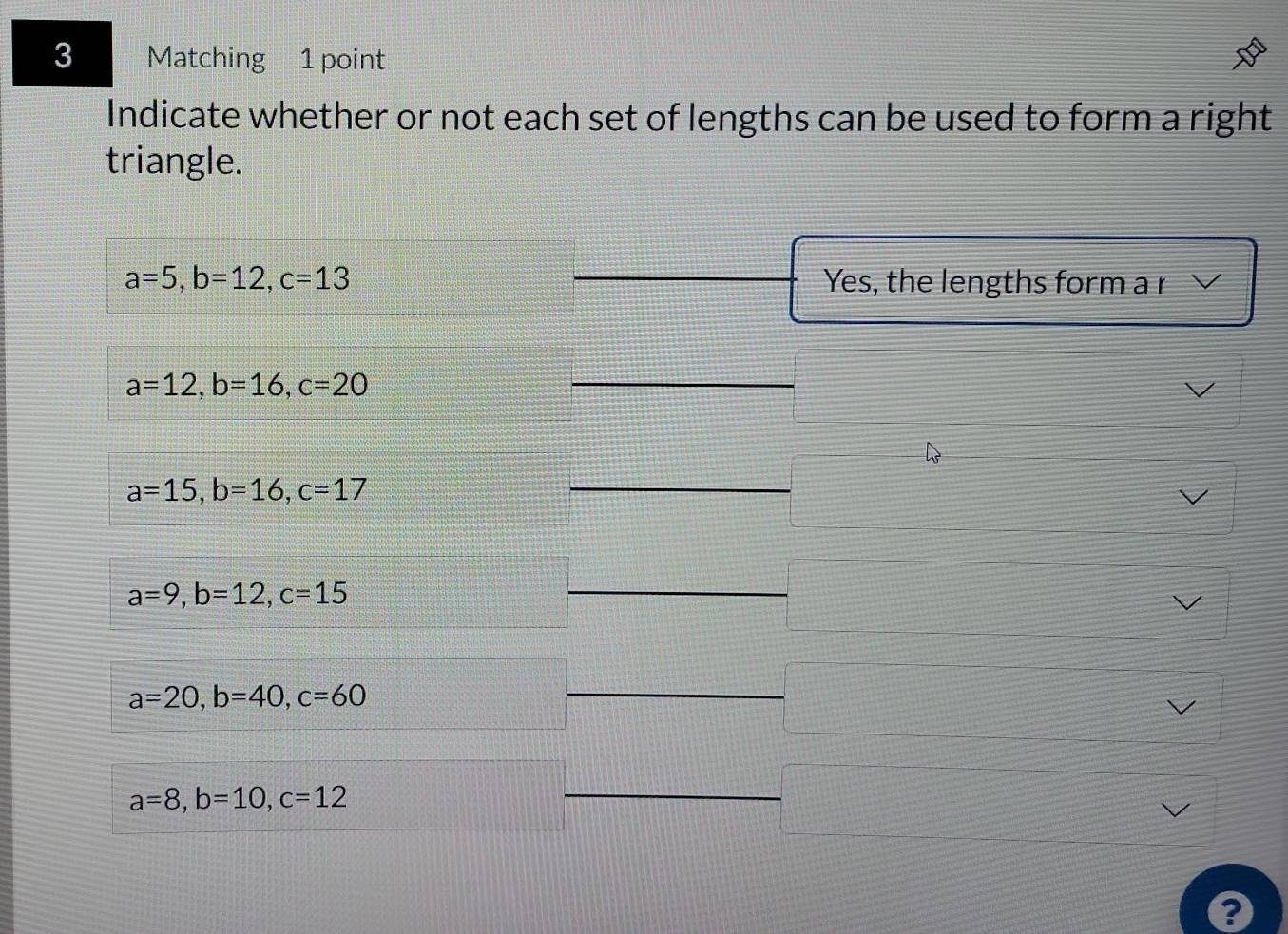 Matching 1 point
Indicate whether or not each set of lengths can be used to form a right
triangle.
a=5, b=12, c=13 Yes, the lengths form a r
a=12, b=16, c=20
a=15, b=16, c=17
a=9, b=12, c=15
a=20, b=40, c=60
a=8, b=10, c=12