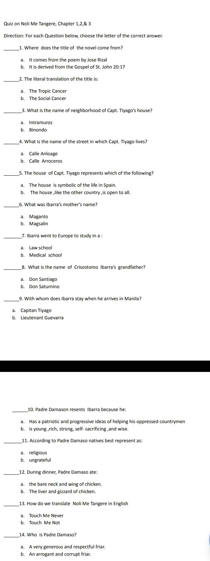 Quiz on Noli Me Tangere, Chapter 1,2,& 3
Direction: For each Question below, choose the letter of the correct answer.
_
a. It comes from the poem by Jose Rizal
b. It is derived from the Gospel of St. John 20:17
_2. The literal translation of the title is:
a. The Tropic Cancer
b. The Social Cancer
_3. What is the name of neighborhood of Capt. Tiyago’s house?
a. Intramuros
b. Binondo
a. Calle Anloage
b. Calle Arroceros
_5. The house of Capt. Tiyago represents which of the following?
b. The house ,like the other country ,is open to all.
_6. What was Ibarra’s mother’s name?
a. Maganto
b. Magsalin
7. Ibarra went to Europe to study in a :
a. Law school
b. Medical school
8. What is the name of Crisostomo Ibarra’s grandfather?
a. Don Santiago
b. Don Saturnino
_
9. With whom does Ibarra stay when he arrives in Manila?
a. Capitan Tiyago
b. Lieutenant Guevarra
_10. Padre Damason resents Ibarra because he:
a. Has a patriotic and progressive ideas of helping his oppressed countrymen
b. is young ,rich, strong, self- sacrificing ,and wise.
_11. According to Padre Damaso natives best represent as:
a. religious
b. ungratefu
12. During dinner, Padre Damaso ate:
a. the bare neck and wing of chicken.
b. The liver and gizzard of chicken.
_
b. Touch Me Not
_14. Who is Padre Damaso?
a. A very generous and respectful friar.
b. An arrogant and corrupt friar.