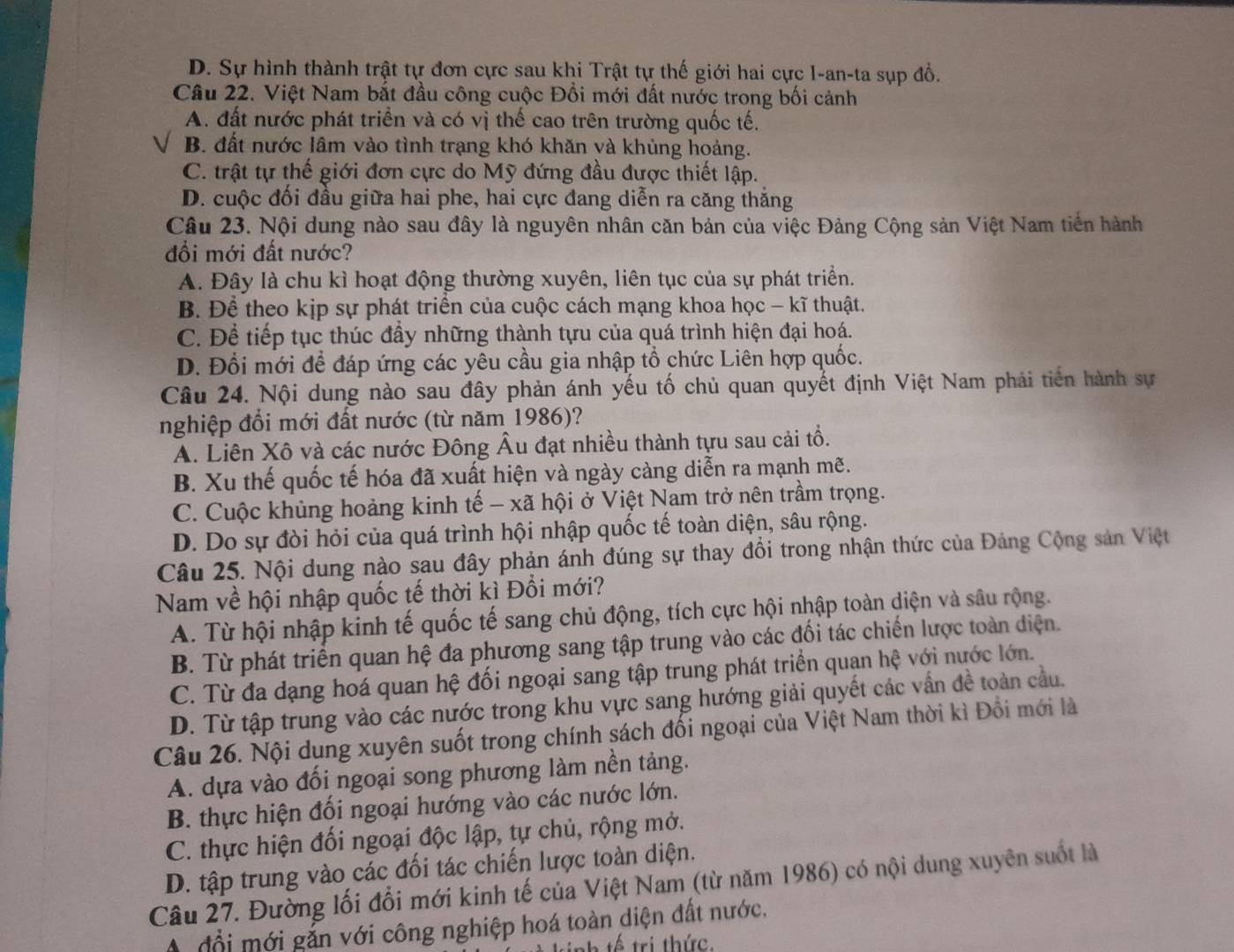 D. Sự hình thành trật tự đơn cực sau khi Trật tự thế giới hai cực I-an-ta sụp đổ.
Câu 22. Việt Nam bắt đầu công cuộc Đổi mới đất nước trong bối cảnh
A. đất nước phát triển và có vị thế cao trên trường quốc tế.
B. đất nước lâm vào tình trạng khó khăn và khủng hoảng.
C. trật tự thế giới đơn cực do Mỹ đứng đầu được thiết lập.
D. cuộc đối đầu giữa hai phe, hai cực đang diễn ra căng thắng
Câu 23. Nội dung nào sau đây là nguyên nhân căn bản của việc Đảng Cộng sản Việt Nam tiến hành
đi mới đất nước?
A. Đây là chu kì hoạt động thường xuyên, liên tục của sự phát triển.
B. Để theo kịp sự phát triển của cuộc cách mạng khoa học - kĩ thuật.
C. Để tiếp tục thúc đầy những thành tựu của quá trình hiện đại hoá.
D. Đổi mới để đáp ứng các yêu cầu gia nhập tổ chức Liên hợp quốc.
Câu 24. Nội dung nào sau đây phản ánh yếu tố chủ quan quyết định Việt Nam phải tiến hành sự
nghiệp đổi mới đất nước (từ năm 1986)?
A. Liên Xô và các nước Đông Âu đạt nhiều thành tựu sau cải tổ.
B. Xu thế quốc tế hóa đã xuất hiện và ngày càng diễn ra mạnh mẽ.
C. Cuộc khủng hoảng kinh tế - xã hội ở Việt Nam trở nên trầm trọng.
D. Do sự đòi hỏi của quá trình hội nhập quốc tế toàn diện, sâu rộng.
Câu 25. Nội dung nào sau đây phản ánh đúng sự thay đồi trong nhận thức của Đảng Cộng sản Việt
Nam về hội nhập quốc tế thời kì Đổi mới?
A. Từ hội nhập kinh tế quốc tế sang chủ động, tích cực hội nhập toàn diện và sâu rộng.
B. Từ phát triển quan hệ đa phương sang tập trung vào các đối tác chiến lược toàn diện.
C. Từ đa dạng hoá quan hệ đối ngoại sang tập trung phát triển quan hệ với nước lớn.
D. Từ tập trung vào các nước trong khu vực sang hướng giải quyết các vấn đề toàn cầu.
Câu 26. Nội dụng xuyên suốt trong chính sách đối ngoại của Việt Nam thời kì Đổi mới là
A. dựa vào đối ngoại song phương làm nền tảng.
B. thực hiện đối ngoại hướng vào các nước lớn.
C. thực hiện đối ngoại độc lập, tự chủ, rộng mở.
D. tập trung vào các đối tác chiến lược toàn diện.
Câu 27. Đường lối đổi mới kinh tế của Việt Nam (từ năm 1986) có nội dung xuyên suốt là
Ở  đổi mới gắn với công nghiệp hoá toàn diện đất nước.
ế tri thức.