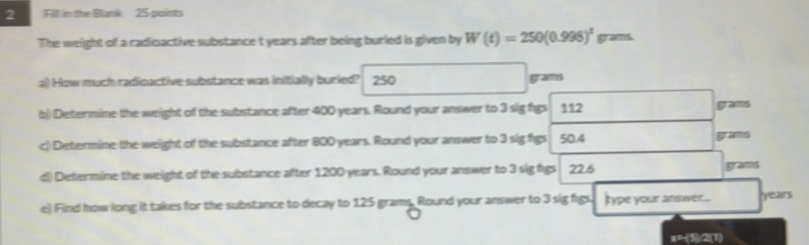 Fill in the Bllank 25 points 
The weight of a radioactive substance t years after being burled is given by W(t)=250(0.998)^t grams. 
a) How much radicactive substance was initially buried? 250 grams
b) Determine the weight of the substance after 400 years. Round your answer to 3 sig figs 112
grams
c) Determine the weight of the substance after 800 years. Round your answer to 3 sig figs 50.4
grams
dl) Determine the weight of the substance after 1200 years. Round your answer to 3 sig figs 22.6 grams
e) Find how long it takes for the substance to decay to 125 grams. Round your answer to 3 sig figs type your answer... years
x=-(5)/2 (1)