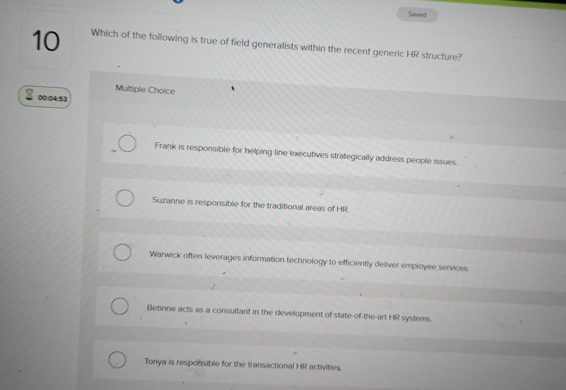 Saved
10
Which of the following is true of field generalists within the recent generic HR structure?
Multiple Choice
00:04:53
Frank is responsible for helping line executives strategically address people issues.
Suzanne is responsible for the traditional areas of HR.
Warwick often leverages information technology to efficiently deliver employee services.
Betinne acts as a consultant in the development of state-of-the-art HR systems.
Tonya is responsible for the transactional HR activities.