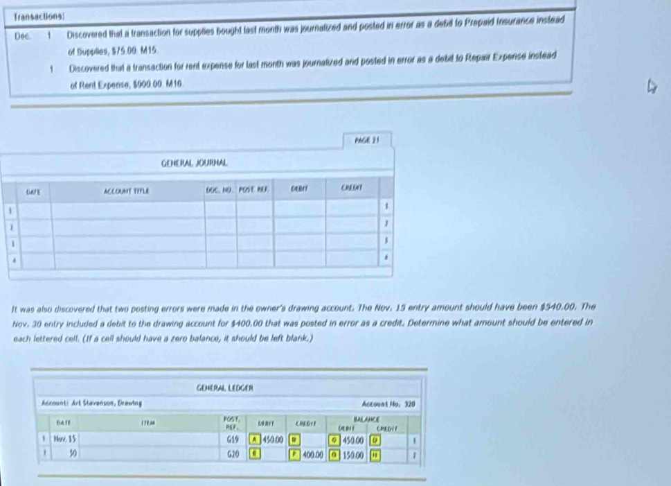 Transactions| 
Dec t Discovered that a transaction for supplies bought last month was journalized and posted in error as a debd to Prepaid Insurance instead 
of Supplles, $75.00. M15. 
1 Discovered that a transaction for rent expense for last month was journatized and posted in error as a debil to Repair Expense instead 
of Rent Expense, $900.00. M10. 
It was also discovered that two posting errors were made in the owner's drawing account. The Nov. 15 entry amount should have been $540,00. The 
Nov. 30 entry included a debit to the drawing account for $400,00 that was posted in error as a credit. Determine what amount should be entered in 
each lettered cell. (If a cell should have a zero balance, it should be left blank.)