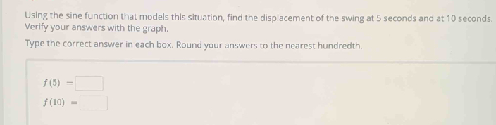 Using the sine function that models this situation, find the displacement of the swing at 5 seconds and at 10 seconds. 
Verify your answers with the graph. 
Type the correct answer in each box. Round your answers to the nearest hundredth.
f(5)=□
f(10)=□