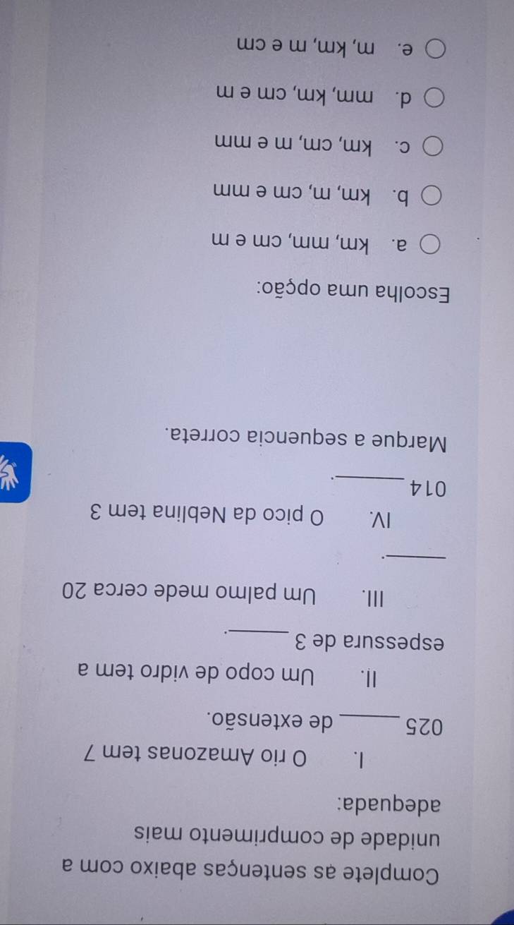 Complete as sentenças abaixo com a
unidade de comprimento mais
adequada:
I. O rio Amazonas tem 7
025 _de extensão.
II. Um copo de vidro tem a
espessura de 3 _.
III. Um palmo mede cerca 20
_
`.
IV. O pico da Neblina tem 3
014_
.
Marque a sequencia correta.
Escolha uma opção:
a. km, mm, cm e m
b. km, m, cm e mm
c. km, cm, m e mm
d. mm, km, cm e m
e. m, km, m e cm