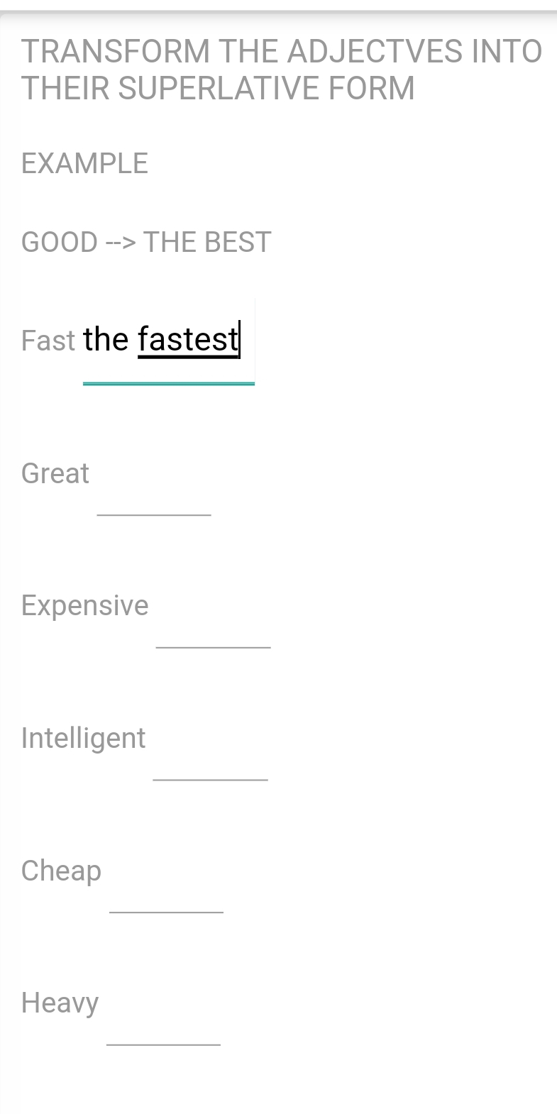 TRANSFORM THE ADJECTVES INTO 
THEIR SUPERLATIVE FORM 
EXAMPLE 
GOOD --> THE BEST 
Fast the fastest 
Great 
_ 
Expensive 
_ 
Intelligent 
_ 
Cheap 
_ 
Heavy 
_