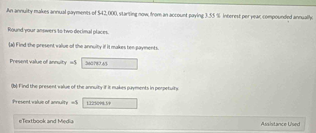 An annuity makes annual payments of $42,000, starting now, from an account paying 3.55 % interest per year, compounded annually. 
Round your answers to two decimal places. 
(a) Find the present value of the annuity if it makes ten payments. 
Present value of annuity =$ 360787.65
(b) Find the present value of the annuity if it makes payments in perpetuity. 
Present value of annuity =S 1225098.59 
eTextbook and Media Assistance Used