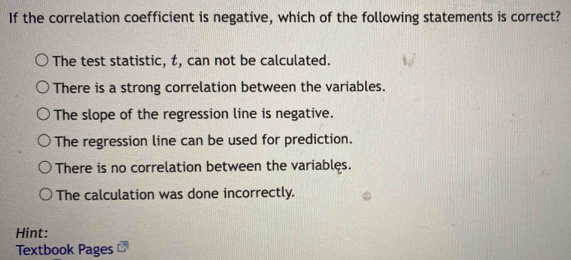 If the correlation coefficient is negative, which of the following statements is correct?
The test statistic, t, can not be calculated.
There is a strong correlation between the variables.
The slope of the regression line is negative.
The regression line can be used for prediction.
There is no correlation between the variables.
The calculation was done incorrectly.
Hint:
Textbook Pages