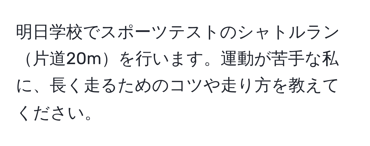 明日学校でスポーツテストのシャトルラン片道20mを行います。運動が苦手な私に、長く走るためのコツや走り方を教えてください。