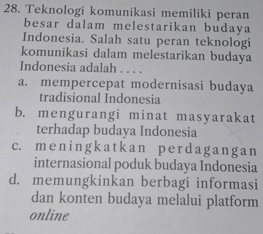 Teknologi komunikasi memiliki peran
besar dalam melestarikan budaya
Indonesia. Salah satu peran teknologi
komunikasi dalam melestarikan budaya
Indonesia adalah . . . .
a. mempercepat modernisasi budaya
tradisional Indonesia
b. mengurangi minat masyarakat
terhadap budaya Indonesia
c. men i ng kat kan per dagang a n
internasional poduk budaya Indonesia
d. memungkinkan berbagi informasi
dan konten budaya melalui platform
online