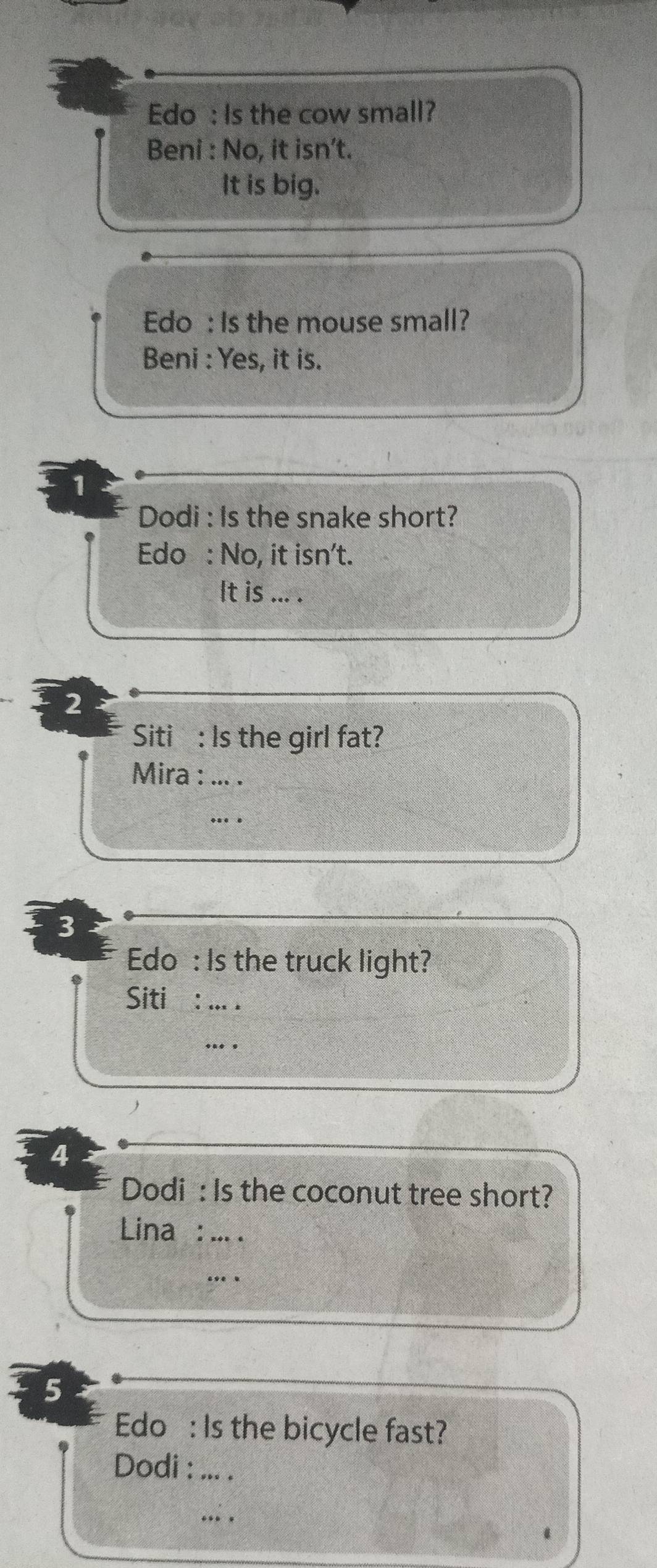 Edo : Is the cow small? 
Beni : No, it isn’t. 
It is big. 
Edo : Is the mouse small? 
* Beni : Yes, it is. 
1 
Dodi : Is the snake short? 
Edo : No, it isn't. 
It is ... . 
2 
Siti : Is the girl fat? 
Mira : ... . 
. . 
3 
Edo : Is the truck light? 
Siti : ... . 
... 
4 
Dodi : Is the coconut tree short? 
Lina : ... 
. . 
5 
Edo : Is the bicycle fast? 
Dodi : ... . 
. .