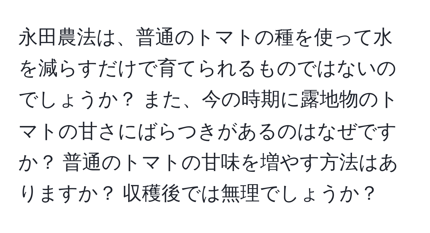 永田農法は、普通のトマトの種を使って水を減らすだけで育てられるものではないのでしょうか？ また、今の時期に露地物のトマトの甘さにばらつきがあるのはなぜですか？ 普通のトマトの甘味を増やす方法はありますか？ 収穫後では無理でしょうか？