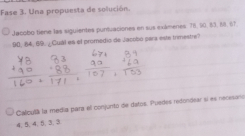 Fase 3. Una propuesta de solución. 
Jacobo tiene las siguientes puntuaciones en sus exámenes: 78, 90, 83, 88, 67,
90, 84, 69. ¿Cuál es el promedio de Jacobo para este trimestre? 
Calculá la media para el conjunto de datos. Puedes redondear si es necesario
4, 5, 4, 5, 3, 3.