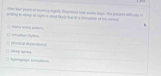 After four years of working nights, Raymond now works days. His present difficulty in
getting to sleep at night is most likely due to a disruption of his normal
alpha wave patter.
circadian rhythm.
physical dependence.
sleep apnea.
hypnagogic sensations.