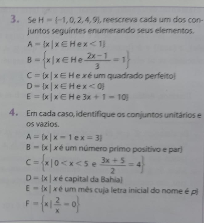 Se H= -1,0,2,4,9 , reescreva cada um dos con- 
juntos seguintes enumerando seus elementos.
A= x|x∈ H e x<1
B= x|x∈ He (2x-1)/3 =1
C= x|x∈ H e x é um quadrado perfeito
D= x|x∈ H e x<0
E= x|x∈ H e 3x+1=10
4 . Em cada caso, identifique os conjuntos unitários e 
os vazios.
A= x|x=1 e x=3
B= x|x é um número primo positivo e par
C= x|0 e  (3x+5)/2 =4
D= x|x é capital da Bahia
E= x|x é um mês cuja letra inicial do nome é p
F= x| 2/x =0