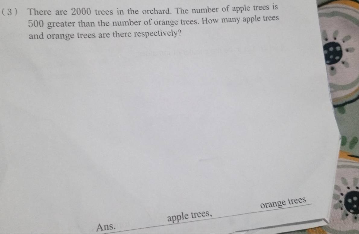  3 There are 2000 trees in the orchard. The number of apple trees is
500 greater than the number of orange trees. How many apple trees 
and orange trees are there respectively? 
apple trees, orange trees 
Ans.