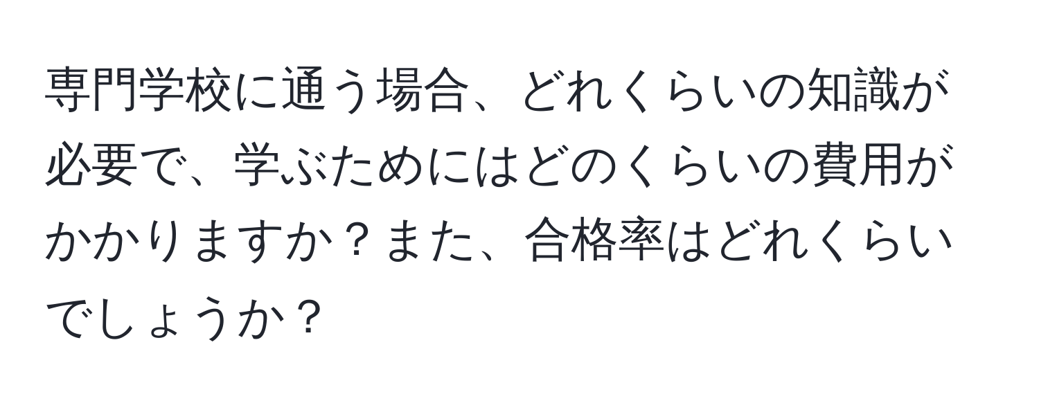 専門学校に通う場合、どれくらいの知識が必要で、学ぶためにはどのくらいの費用がかかりますか？また、合格率はどれくらいでしょうか？