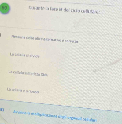 Durante la fase M del ciclo cellulare:
Nessuna delle altre alternative è corretta
La cellula si divide
La cellula sintetizza DNA
La cellula è a riposo
E) Avviene la moltiplicazione degli organulî cellulari