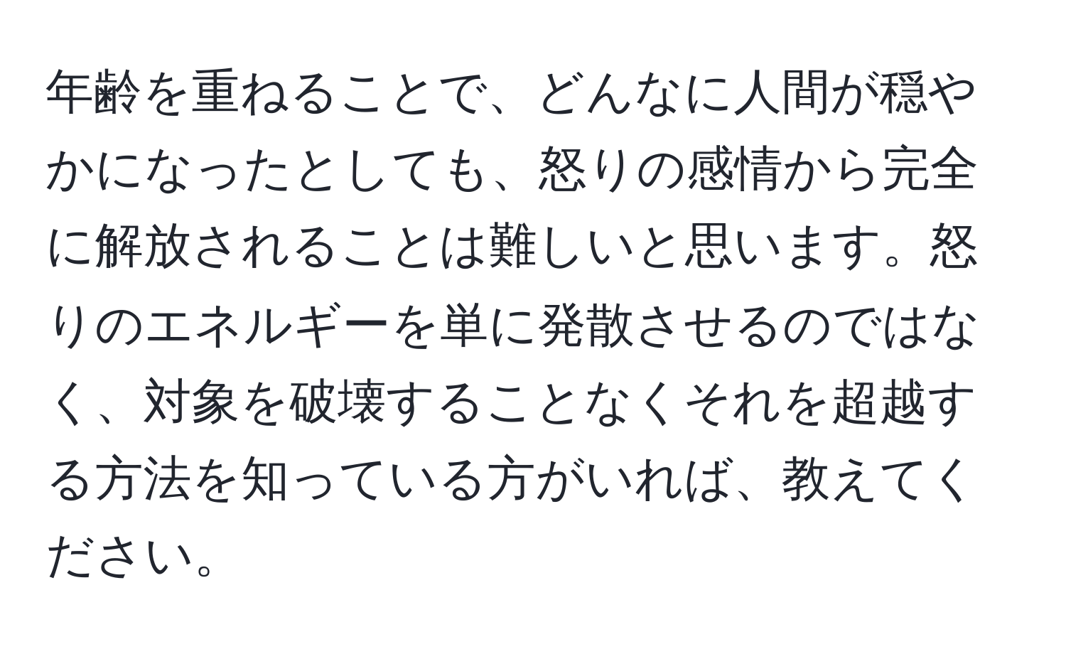 年齢を重ねることで、どんなに人間が穏やかになったとしても、怒りの感情から完全に解放されることは難しいと思います。怒りのエネルギーを単に発散させるのではなく、対象を破壊することなくそれを超越する方法を知っている方がいれば、教えてください。