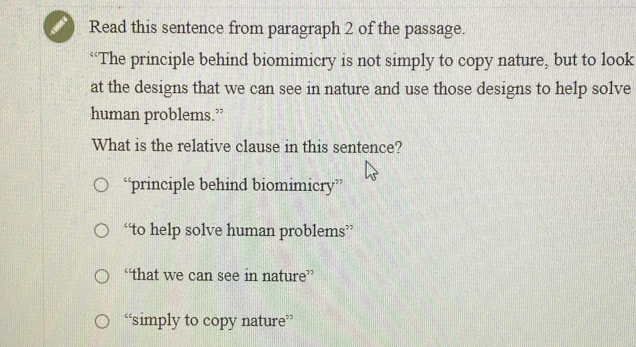 Read this sentence from paragraph 2 of the passage.
“The principle behind biomimicry is not simply to copy nature, but to look
at the designs that we can see in nature and use those designs to help solve
human problems.”
What is the relative clause in this sentence?
“principle behind biomimicry”
“to help solve human problems”
“that we can see in nature”
“simply to copy nature”