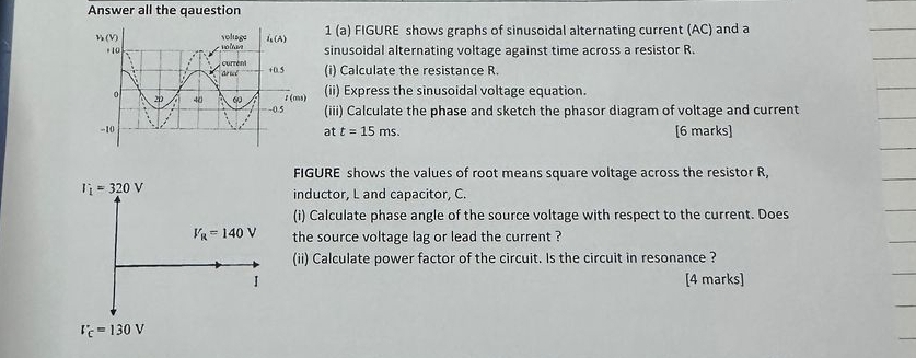 Answer all the qauestion
1 (a) FIGURE shows graphs of sinusoidal alternating current (AC) and a
sinusoidal alternating voltage against time across a resistor R.
(i) Calculate the resistance R.
(ii) Express the sinusoidal voltage equation.
(iii) Calculate the phase and sketch the phasor diagram of voltage and current
[6 marks]
at t=15ms.
FIGURE shows the values of root means square voltage across the resistor R,
inductor, L and capacitor, C.
(i) Calculate phase angle of the source voltage with respect to the current. Does
the source voltage lag or lead the current ?
(ii) Calculate power factor of the circuit. Is the circuit in resonance ?
[4 marks]