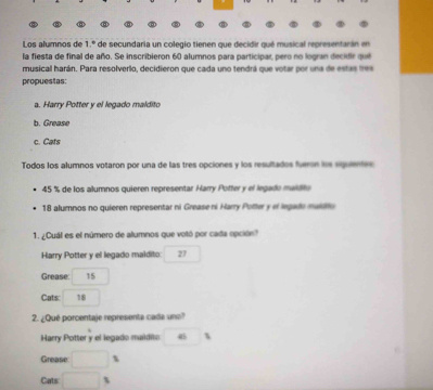 Los alumnos de 1.º de secundaria un colegio tienen que decidir qué musical representarán en 
la fiesta de final de año. Se inscribieron 60 alumnos para participar, pero no logran decidr que 
musical harán. Para resolverlo, decidieron que cada uno tendrá que votar por una de estas tes 
propuestas: 
a. Harry Potter y el legado maldito 
b. Grease 
c. Cats 
Todos los alumnos votaron por una de las tres opciones y los resultados fueron le squeres
45 % de los alumnos quieren representar Harry Potter y el legado maldito
18 alumnos no quieren representar ni Grease ni Harry Potter y el legade maidto 
1. ¿Cuál es el número de alumnos que votó por cada opción? 
Harry Potter y el legado maldito: ^ 27 □  
Grease: 15
Cats: 18
2. ¿Qué porcentaje representa cada uno? 
Harry Potter y el legado maidito . ^circ   
Grease □ 1
Cats □ s