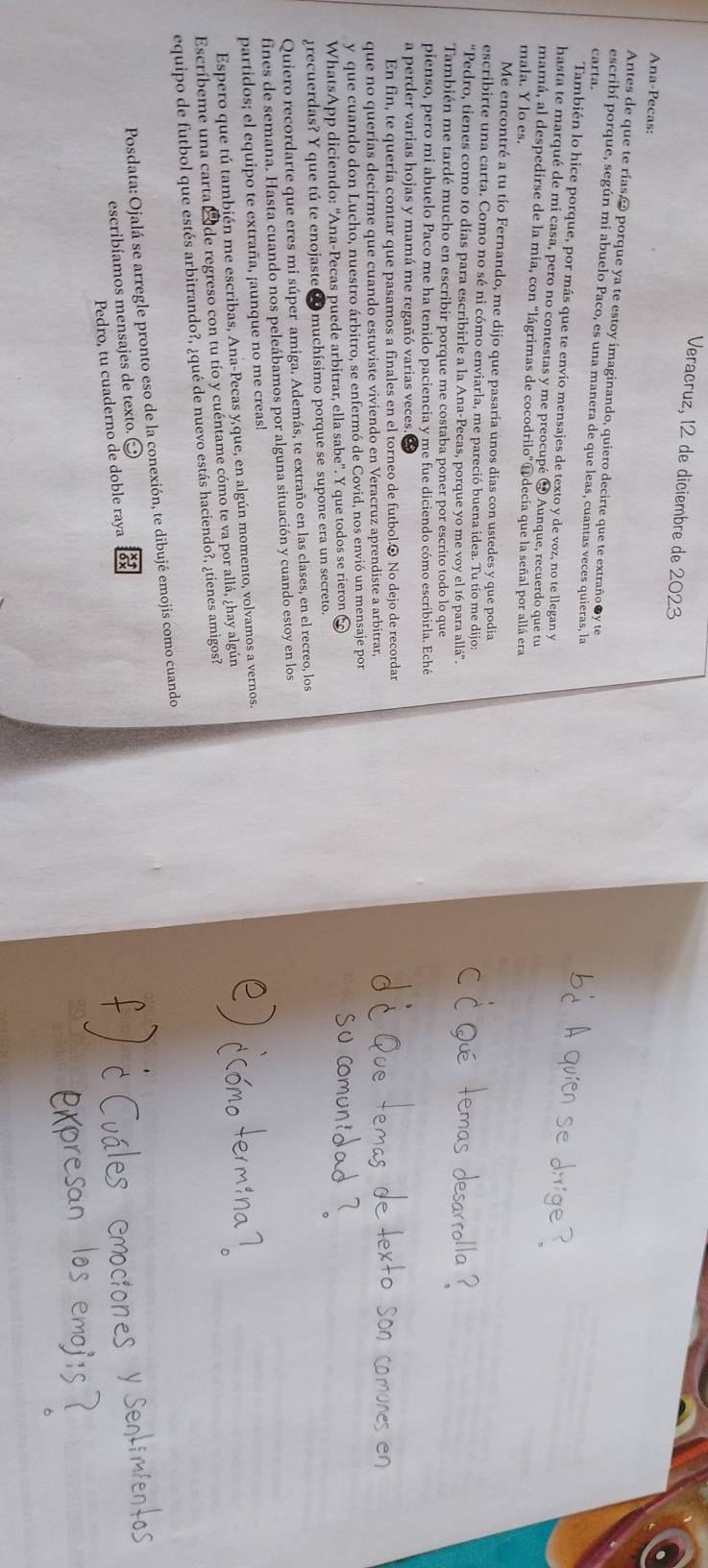 Veracruz, 12 de diciembre de 2023
Ana-Pecas:
Antes de que te rías,→ porque ya te estoy imaginando, quiero decirte que te extraño●y te
escribí porque, según mi abuelo Paco, es una manera de que leas, cuantas veces quieras, la
carta.
También lo hice porque, por más que te envío mensajes de texto y de voz, no te llegan y
hasta te marqué de mi casa, pero no contestas y me preocupé ❹ Aunque, recuerdo que tu
mamá, al despedirse de la mía, con “lágrimas de cocodrilo” Adecía que la señal por allá era
mala. Y lo es.
Me encontré a tu tío Fernando, me dijo que pasaría unos días con ustedes y que podía
escribirte una carta. Como no sé ni cómo enviarla, me pareció buena idea. Tu tío me dijo:
“Pedro, tienes como 10 días para escribirle a la Ana-Pecas, porque yo me voy el 16 para allá”.
También me tardé mucho en escribir porque me costaba poner por escrito todo lo que
pienso, pero mi abuelo Paco me ha tenido paciencia y me fue diciendo cómo escribirla. Eché
a perder varias hojas y mamá me regañó varias veces
En fin, te quería contar que pasamos a finales en el torneo de futbol.⊙ No dejo de recordar
que no querías decirme que cuando estuviste viviendo en Veracruz aprendiste a arbitrar,
y que cuando don Lucho, nuestro árbitro, se enfermó de Covid, nos envió un mensaje por
WhatsApp diciendo: “Ana-Pecas puede arbitrar, ella sabe”. Y que todos se rieron C
grecuerdas? Y que tú te enojaste O muchísimo porque se supone era un secreto.
Quiero recordarte que eres mi súper amiga. Además, te extraño en las clases, en el recreo, los
fines de semana. Hasta cuando nos peleábamos por alguna situación y cuando estoy en los
partidos; el equipo te extraña, ¡aunque no me creas!
Espero que tú también me escribas, Ana-Pecas y que, en algún momento, volvamos a vernos.
Escríbeme una carta  de regreso con tu tío y cuéntame cómo te va por allá, ¿hay algún
equipo de futbol que estés arbitrando?, ¿qué de nuevo estás haciendo?, ¿tienes amigos?
Posdata: Ojalá se arregle pronto eso de la conexión, te dibujé emojis como cuando
escribíamos mensajes de texto.
Pedro, tu cuaderno de doble raya
