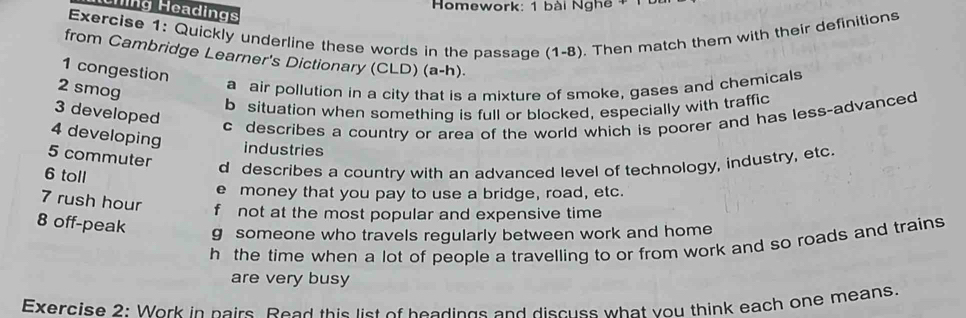 Homework: 1 bài Nghê+
Chng Headings
Exercise 1: Quickly underline these words in the passage (1-8). Then match them with their definitions
from Cambridge Learner's Dictionary (CLD) (a-h).
1 congestion
2 smog
a air pollution in a city that is a mixture of smoke, gases and chemicals
b situation when something is full or blocked, especially with traffic
3 developed
c describes a country or area of the world which is poorer and has less-advanced
4 developing industries
5 commuter
6 toll
d describes a country with an advanced level of technology, industry, etc.
e money that you pay to use a bridge, road, etc.
7 rush hour f not at the most popular and expensive time
8 off-peak g someone who travels regularly between work and home
h the time when a lot of people a travelling to or from work and so roads and trains 
are very busy
Exercise 2: Work in pairs. Peed this list of beadings and discuss what you think each one means.