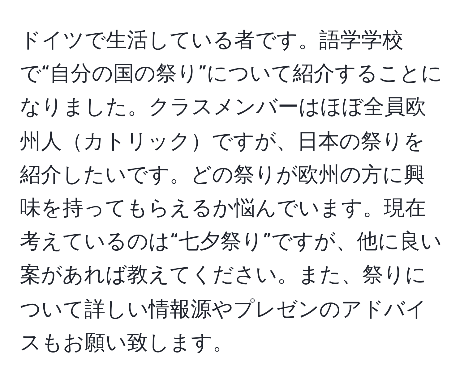 ドイツで生活している者です。語学学校で“自分の国の祭り”について紹介することになりました。クラスメンバーはほぼ全員欧州人カトリックですが、日本の祭りを紹介したいです。どの祭りが欧州の方に興味を持ってもらえるか悩んでいます。現在考えているのは“七夕祭り”ですが、他に良い案があれば教えてください。また、祭りについて詳しい情報源やプレゼンのアドバイスもお願い致します。