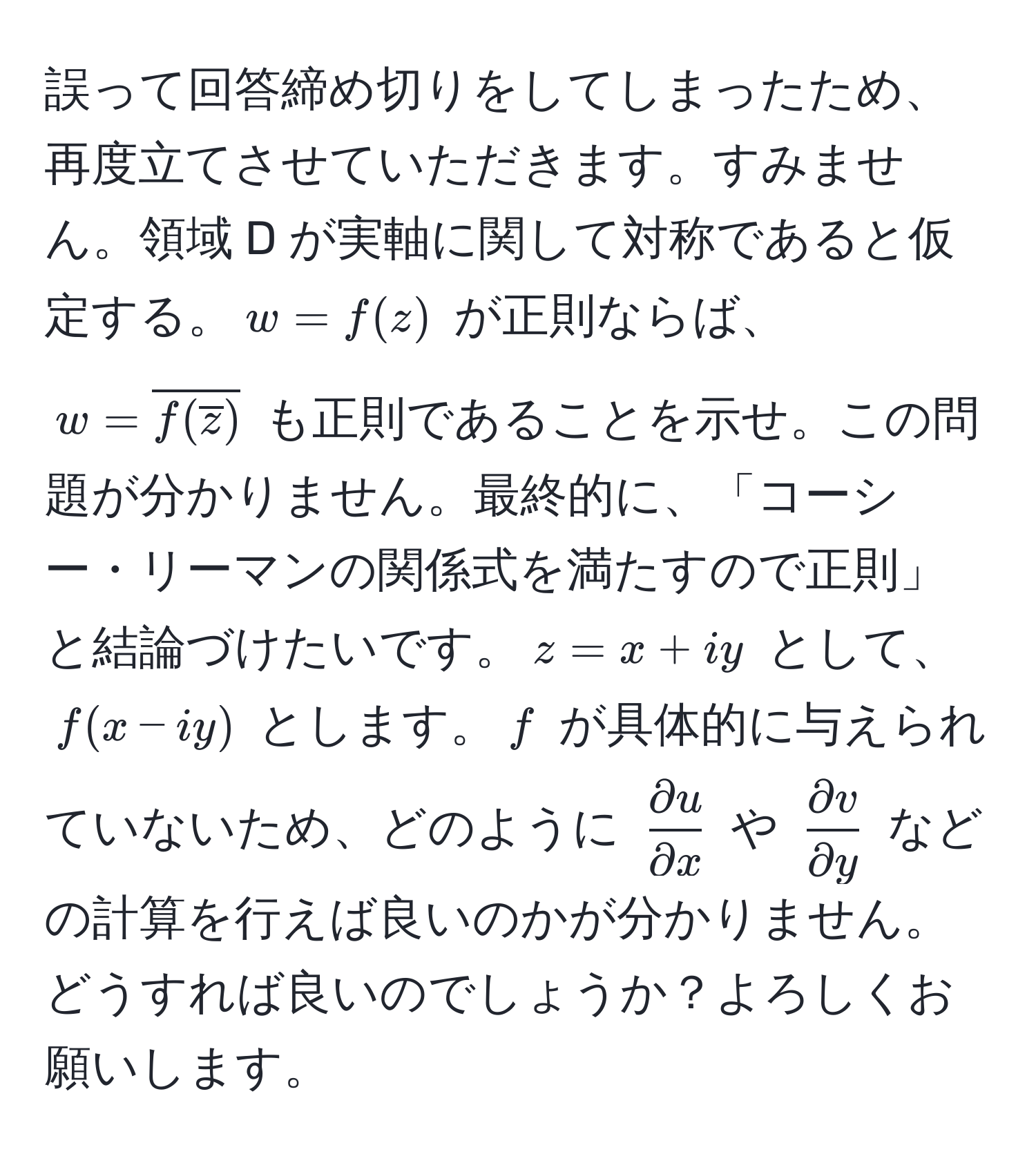 誤って回答締め切りをしてしまったため、再度立てさせていただきます。すみません。領域 D が実軸に関して対称であると仮定する。$w = f(z)$ が正則ならば、$w = overlinef(overlinez)$ も正則であることを示せ。この問題が分かりません。最終的に、「コーシー・リーマンの関係式を満たすので正則」と結論づけたいです。$z=x+iy$ として、$f(x-iy)$ とします。$f$ が具体的に与えられていないため、どのように $ partial u/partial x $ や $ partial v/partial y $ などの計算を行えば良いのかが分かりません。どうすれば良いのでしょうか？よろしくお願いします。