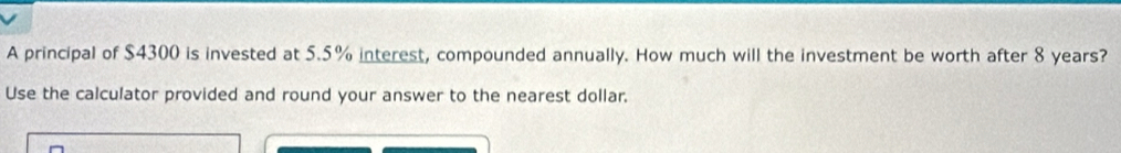 A principal of $4300 is invested at 5.5% interest, compounded annually. How much will the investment be worth after 8 years? 
Use the calculator provided and round your answer to the nearest dollar.