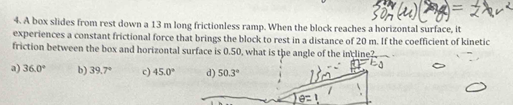 =
4 A box slides from rest down a 13 m long frictionless ramp. When the block reaches a horizontal surface, it
experiences a constant frictional force that brings the block to rest in a distance of 20 m. If the coefficient of kinetic
friction between the box and horizontal surface is 0.50, what is the angle of the incline?
a) 36.0° b) 39.7° c) 45.0° d) 50.3°