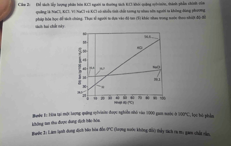 Để tách lấy lượng phân bón KCl người ta thường tách KCl khỏi quặng sylvinite, thành phần chính của
quãng là NaCl, KCl. Vì NaCl và KCl có nhiều tính chất tương tự nhau nên người ta không dùng phương
pháp hóa học để tách chúng. Thực tế người ta dựa vào độ tan (S) khác nhau trong nước theo nhiệt độ đề
tách hai chất này.
Bước 1: Hòa tại một lượng quặng sylvinite được nghiền nhỏ vào 1000 gam nước ở 100°C C, lọc bỏ phần
không tan thu được dung dịch bão hòa.
0°C
Bước 2: Làm lạnh dung dịch bão hòa đến (lượng nước không đổi) thấy tách ra mị gam chất rắn.