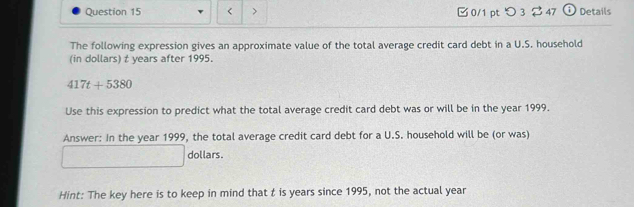 < > 0/1 pt つ 3 $47 O Details 
The following expression gives an approximate value of the total average credit card debt in a U.S. household 
(in dollars) t years after 1995.
417t+5380
Use this expression to predict what the total average credit card debt was or will be in the year 1999. 
Answer: In the year 1999, the total average credit card debt for a U.S. household will be (or was) 
dollars. 
Hint: The key here is to keep in mind that t is years since 1995, not the actual year