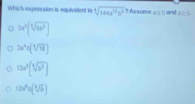 Which expression is equivalent to sqrt[4](144a^(12)b^3) ? Assume a≥ 0 and D≥ 0.
2a^3(sqrt[4](ab^3))
2a^4b(sqrt[4](18))
12a^3(sqrt[4](b^3))
12a^9b(sqrt[4](b))