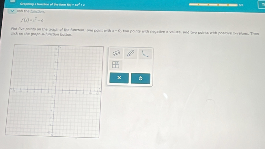 Graphing a function of the form f(x)=ax^2+c ———*…05 T 
aph the function.
f(x)=x^2-6
Plot five points on the graph of the function: one point with x=0 , two points with negative x -values, and two points with positive x -values. Then 
click on the graph-a-function button. 
×