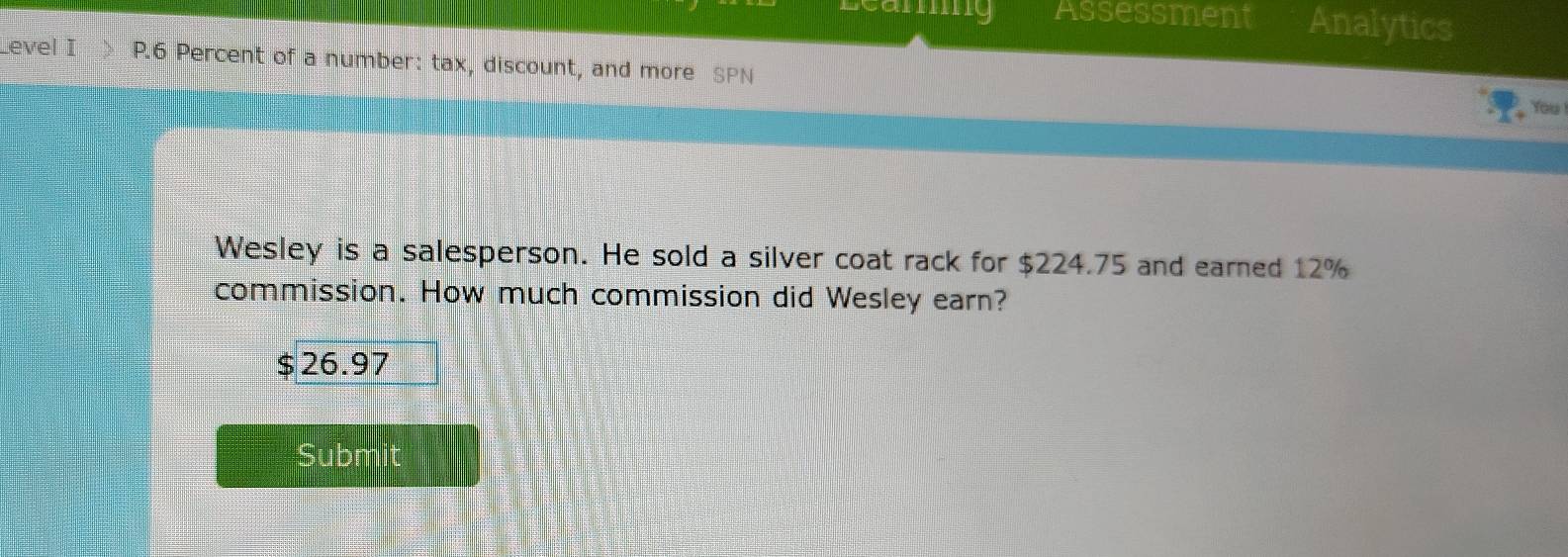 camig Assessment Analytics
Level I P.6 Percent of a number: tax, discount, and more SPN
You
Wesley is a salesperson. He sold a silver coat rack for $224.75 and earned 12%
commission. How much commission did Wesley earn?
$ 26.97
Submit